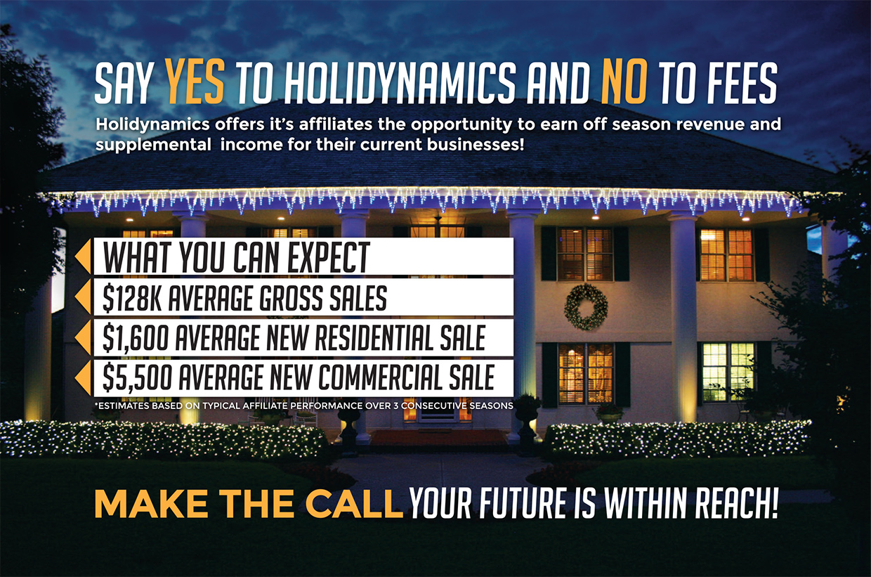 Say yes to Holidynamics and no to fees. Holidynamics offers it's affiliates the opportunity to earn off season revenue and supplemental income for their current businesses! What you can expect: $128K Average Gross Sales, $1,600 Average New Residential Sale, $5,500 Average New Commercial Sale. *Estimates based on typical affiliate performance over 3 consecutive seasons. Make the call your future is within reach!