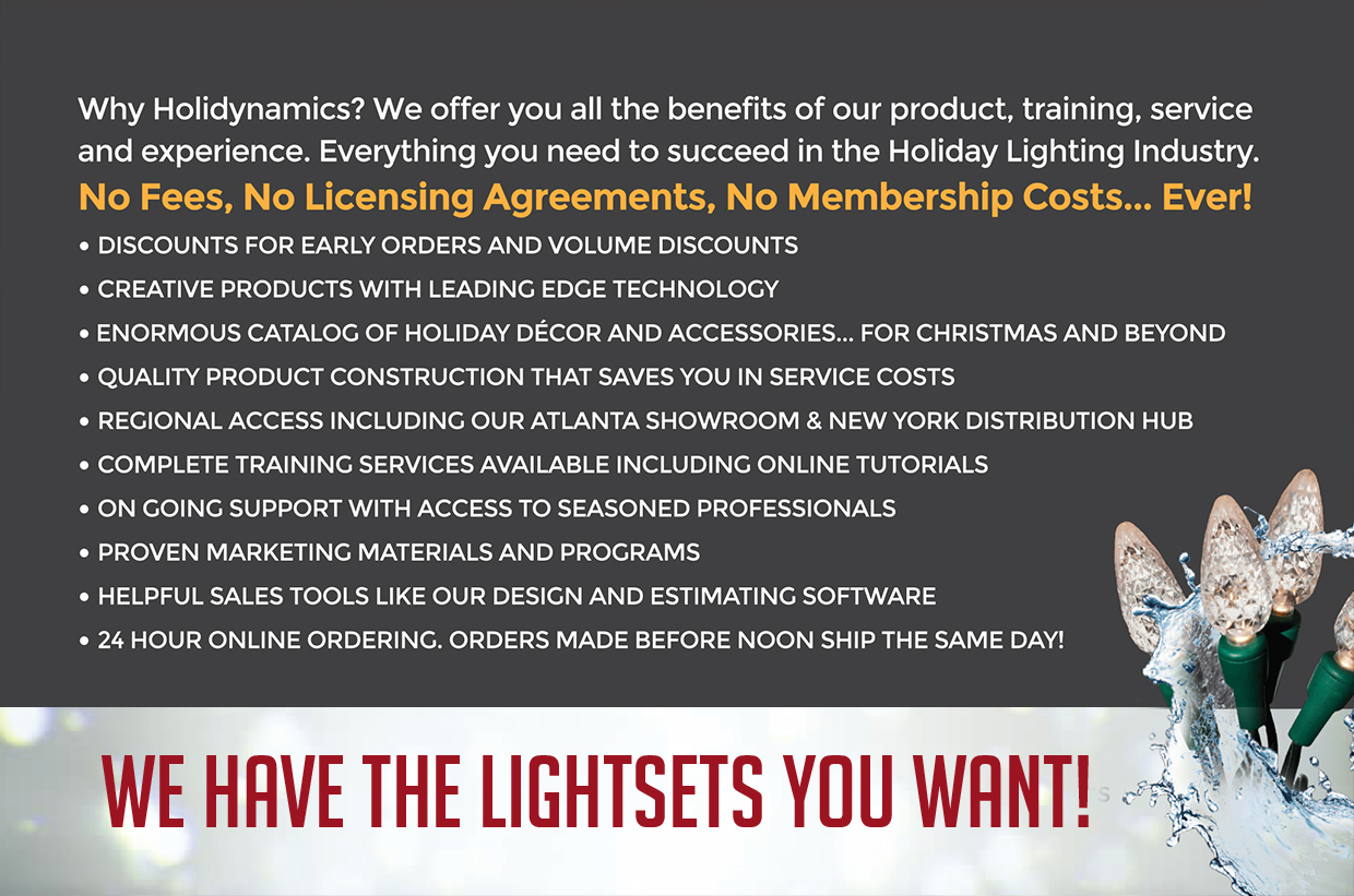 Why Holidynamics? We offer you all the benefits of our product, training, service and experience. Everything you need to succeed in the Holiday Lighting Industry.
No Fees, No Licensing Agreements, No Membership Costs... Ever!
Discounts for early orders and volume discounts
Creative products with leading edge technology
Enormous catalog of holiday decor and accessories... for Christmas and beyond
Quality product construction that saves you in service costs
Regional access including our Atlanta showroom & New York distribution hub
Complete training services available including online tutorials
On going support with access to seasoned professionals
Proven marketing materials and programs
Helpful sales tools like our design and estimating software
24 hour online ordering. Orders made before noon ship the same day!
We have the lightsets you want!